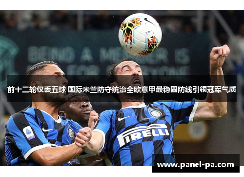 前十二轮仅丢五球 国际米兰防守统治全欧意甲最稳固防线引领冠军气质