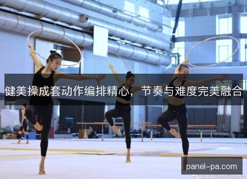健美操成套动作编排精心,节奏与难度完美融合 健美操成套动作编排精心,节奏与难度完美融合