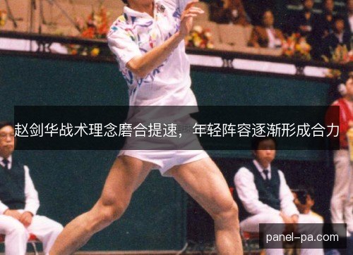 赵剑华战术理念磨合提速,年轻阵容逐渐形成合力 赵剑华战术理念磨合提速,年轻阵容逐渐形成合力